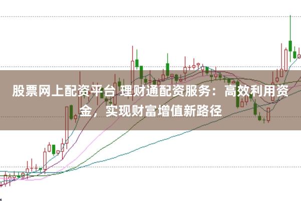 股票网上配资平台 理财通配资服务：高效利用资金，实现财富增值新路径