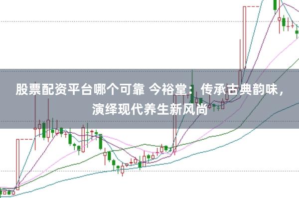股票配资平台哪个可靠 今裕堂：传承古典韵味，演绎现代养生新风尚