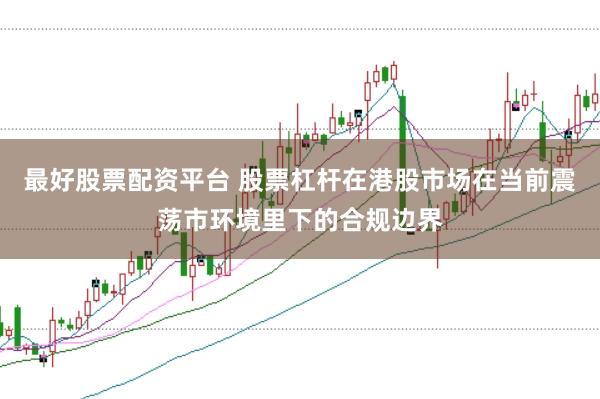 最好股票配资平台 股票杠杆在港股市场在当前震荡市环境里下的合规边界