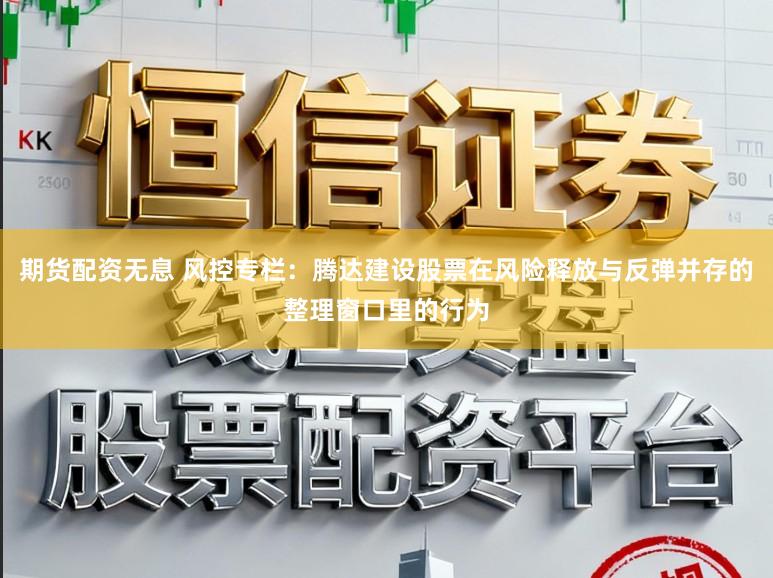 期货配资无息 风控专栏：腾达建设股票在风险释放与反弹并存的整理窗口里的行为